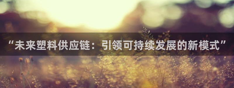太阳集团下载链接怎么下载：“未来塑料供应链：引领可持续发展的